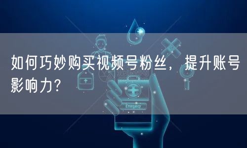 如何巧妙购买视频号粉丝,提升账号影响力?