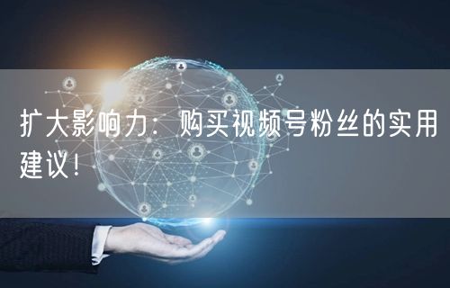 扩大影响力:购买视频号粉丝的实用建议!