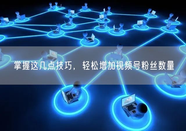 掌握这几点技巧,轻松增加视频号粉丝数量