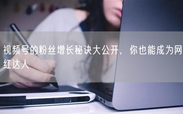 视频号的粉丝增长秘诀大公开,你也能成为网红达人