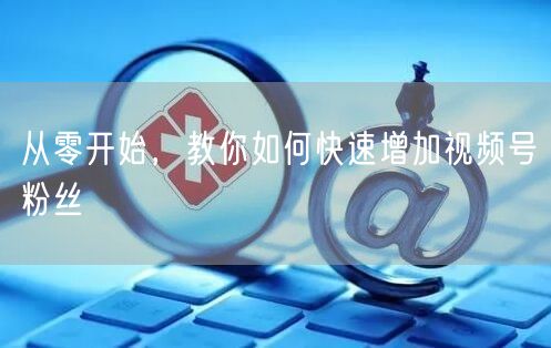 从零开始,教你如何快速增加视频号粉丝