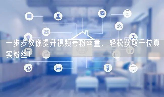 一步步教你提升视频号粉丝量,轻松获取千位真实粉丝!