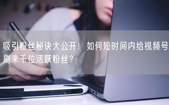 吸引粉丝秘诀大公开!如何短时间内给视频号刷来千位活跃粉丝?