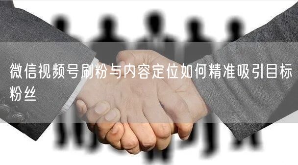 微信视频号刷粉与内容定位如何精准吸引目标粉丝