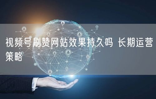 视频号刷赞网站效果持久吗 长期运营策略