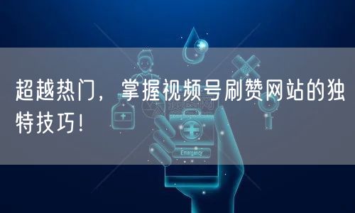 超越热门,掌握视频号刷赞网站的独特技巧!